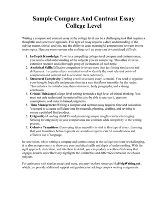 Sample Compare And Contrast Essay
College Level
Writing a compare and contrast essay at the college level can be a challenging task that requires a
thoughtful and systematic approach. This type of essay requires a deep understanding of the
subject matter, critical analysis, and the ability to draw meaningful comparisons between two or
more topics. Here are some reasons why crafting such an essay can be considered difficult:
1. In-Depth Knowledge: To write a compelling college-level compare and contrast essay,
you need a solid understanding of the subjects you are comparing. This often involves
extensive research and a thorough grasp of the nuances of each topic.
2. Analytical Skills:Effective comparison involves more than just listing similarities and
differences. It requires a keen analytical mind to identify the most relevant points of
comparison and contrast and to articulate them coherently.
3. Structural Complexity:Crafting a well-structured essay is crucial. You need to organize
your thoughts logically and present them in a way that flows smoothly for the reader.
This includes the introduction, thesis statement, body paragraphs, and a strong
conclusion.
4. Critical Thinking:College-level writing demands a high level of critical thinking. You
must not only understand the material but also be able to analyze it, question
assumptions, and make informed judgments.
5. Time Management:Writing a compare and contrast essay requires time and dedication.
You need to allocate sufficient time for research, planning, drafting, and revising to
ensure a polished final product.
6. Originality:Avoiding clichГ©s and presenting unique insights can be challenging.
Striving for originality in your comparisons and contrasts adds complexity to the writing
process.
7. Cohesive Transitions:Connecting ideas smoothly is vital in this type of essay. Ensuring
that your transitions between points are seamless requires careful consideration and
effective use of language.
In conclusion, while writing a compare and contrast essay at the college level can be challenging,
it is also an opportunity to showcase your analytical skills and depth of understanding. With the
right approach, dedication, and attention to detail, you can produce a well-crafted essay that
engages readers and effectively highlights the similarities and differences between the chosen
subjects.
For assistance with similar essays and more, you may explore resources likeHelpWriting.net,
which can provide additional support and guidance in tackling complex writing assignments.
 