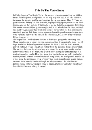 This Be The Verse Essay
In Philip Larkin s This Be the Verse , the speaker raises the underlying but hidden
blame children put on their parents for the way they turn out. In the first stanza of
the poem, the speaker quickly puts blame on the parents, saying They f*** you up,
your mum and dad (1). He then proceeds, saying although your parents do not mean
to mess you up, they still do. With this, he is saying that although parents do try their
best to make their children go on the right path or do what is best for them, they still
ruin our lives, giving us their faults and some of our own too. He then continues to
say that it was not their fault, but their parents fault (his grandparents) because they
were stern and argued all the time. In the final stanza, he... Show more content on
Helpwriting.net ...
The impression I received from the title is that it was going to be absolutely true.
There wasn t going to be any playing around, and that it was going be some type of
huge revelation. Following my reading from the poem, I realized that I was not
correct. In fact, I couldn t have been further from the truth that this poem provided.
The speaker did not write about a huge revelation. He wrote about an obvious but
controversial truth. In the poem, the speaker is not hiding any of his feelings. It is
straightforward as can be. He writes about how our faults are not really our faults,
but our parents, and that their faults are not really theirs, but their parents instead. He
writes about the continuous cycle of misery that exists in our human nature. Larkin
uses this poem to show us that although we all try to correct the mistakes our
parents passed on to us, we are doomed to negative turmoil. Our future has already
been decided because misery is passed
 