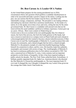 Dr. Ben Carson As A Leader Of A Nation
As the United States prepares for the coming presidential race in 2016,
circumstances throw into question which qualities a candidate should possess in
order to be successful and make a positive impact on the nation. Looking into the
past, one can surmise that the best leaders must be brave, and filled with
indomitable courage, compassion, and hope. The president is one leading millions
and making key decisions which have enormous ramifications. As the leader of a
nation, he or she speaks out in times of joy and crisis, setting the tone for the entire
government body. Dr. Ben Carson is a candidate with unusual roots that are far
removed from the usual candidate s political or military experience. Carson grew up
as a poor, African... Show more content on Helpwriting.net ...
Carson went so far as to exclaim in his own autobiography that, For whatever
reason, the God of the universe, the God who holds galaxies in His hands, had
seen a reason to reach down to a campus room on Planet Earth and send a dream to
a discouraged ghetto kid who wanted to become a doctor (taleoftwocarsons), If Ben
Carson were to read The Autobiography of Malcolm X, it could reconnect him with
his past, his community, and a shared struggle that has led to a shared strength.
Malcolm X is the pinnacle example of a man from humble beginnings finding
himself, his connection to others, and his voice. His humility made him authentic,
meaningful, and resonant with society at large. The Autobiography of Malcolm X
has been in continuous publication since its first edition was printed in 1965. Not
only a canonized text of Malcolm X s story, it also contains such an important
perspective on the history of inequality. In fact, it has been required reading in
public schools for decades. The New York Times called the book, Extrordinary. A
brilliant, painful, important book (X). Spike Lee, American director who directed
the film Malcolm X, Praised the autobiography as, The most important book I ll
ever read. It changed the way I thought; it changed the way I acted. It has given me
the courage that I didn t know I had inside me.
 