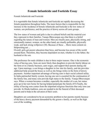 Female Infanticide and Foeticide Essay
Female Infanticide and Foeticide
It is regrettable that female infanticide and foeticide are rapidly decreasing the
female population throughout India. The main factors that is responsible for the
increase in the incidence of female infanticide and foeticide is the low status of
women, son preference, and the practice of dowry across all casts groups.
The low status of women and girls is due to cultural beliefs and the material cost
they represent to their families. Vanaja Dhruvarajan says that there is a belief
regarding the nature of men and women: Men are ritually pure, physically strong, and
emotionally mature; women, on the other hand, are ritually pollutable, physically
weak, and lack strong willpower (30). Because of these ... Show more content on
Helpwriting.net ...
Overall, girls get poorer education than boys, and become less aware of the world
around them. Therefore, they become dependent on men, whether it is the father, the
husband or the son.
The preference for male children is due to three major reasons. One is the economic
value of having sons. Sons are more likely than daughters to provide family labour on
the farm or in a family business, earn wages, and support their parents during old
age. Upon marriage, a son brings a daughter in law into his family, and she provides
additional help around the house as well as she brings riches in the form of dowry
payments. Another important advantage of having sons is their social cultural utility.
In India patriarchal family system, having one son is essential for the continuation of
the family line, and many sons provide high status to the family. Vanaja Dhruvarajan
says, When a women becomes a mother, especially the mother of a son, her status
goes up in her new home for having helped perpetuate the family (87) Finally, the
utility of having sons comes from the important religious functions that only sons can
provide. In Hindu tradition, sons are needed to do the funeral of their deceased
parents and to help in the salvation of their souls.
Daughters are considered to be an economic problem to her parents mainly because
of the heavy dowry payment demanded by the groom s family, as well as the high
cost of the wedding,
 