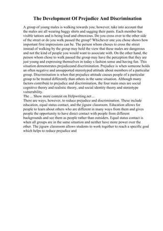 The Development Of Prejudice And Discrimination
A group of young males is walking towards you; however, take into account that
the males are all wearing baggy shirts and sagging their pants. Each member has
visible tattoos and is being loud and obnoxious. Do you cross over to the other side
of the street or do you walk passed the group? Whichever one you chose shows how
important first impressions can be. The person whom choses to cross the street
instead of walking by the group may hold the view that these males are dangerous
and not the kind of people you would want to associate with. On the other hand, the
person whom chose to walk passed the group may have the perception that they are
just young and expressing themselves in today s fashion sense and having fun. This
situation demonstrates prejudiceand discrimination. Prejudice is when someone holds
an often negative and unsupported stereotyped attitude about members of a particular
group. Discrimination is when that prejudice attitude causes people of a particular
group to be treated differently than others in the same situation. Although many
factors contribute to prejudice and discrimination, the four main ones are social
cognitive theory and realistic theory, and social identity theory and stereotype
vulnerability.
The ... Show more content on Helpwriting.net ...
There are ways, however, to reduce prejudice and discrimination. These include
education, equal status contact, and the jigsaw classroom. Education allows for
people to learn about others who are different in many ways from them and gives
people the opportunity to have direct contact with people from different
backgrounds and see them as people rather than outsiders. Equal status contact is
when all groups are in the same situation and neither have more power over the
other. The jigsaw classroom allows students to work together to reach a specific goal
which helps to reduce prejudice and
 