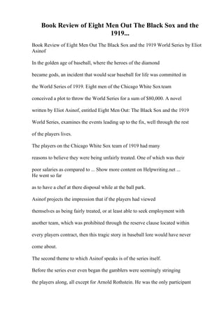 Book Review of Eight Men Out The Black Sox and the
1919...
Book Review of Eight Men Out The Black Sox and the 1919 World Series by Eliot
Asinof
In the golden age of baseball, where the heroes of the diamond
became gods, an incident that would scar baseball for life was committed in
the World Series of 1919. Eight men of the Chicago White Soxteam
conceived a plot to throw the World Series for a sum of $80,000. A novel
written by Eliot Asinof, entitled Eight Men Out: The Black Sox and the 1919
World Series, examines the events leading up to the fix, well through the rest
of the players lives.
The players on the Chicago White Sox team of 1919 had many
reasons to believe they were being unfairly treated. One of which was their
poor salaries as compared to ... Show more content on Helpwriting.net ...
He went so far
as to have a chef at there disposal while at the ball park.
Asinof projects the impression that if the players had viewed
themselves as being fairly treated, or at least able to seek employment with
another team, which was prohibited through the reserve clause located within
every players contract, then this tragic story in baseball lore would have never
come about.
The second theme to which Asinof speaks is of the series itself.
Before the series ever even began the gamblers were seemingly stringing
the players along, all except for Arnold Rothstein. He was the only participant
 