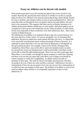 Essay on Athletes can be decent role models
Since professional sports were first introduced, players have been viewed as role
models. Recently the question has been raised as to whether or not this is a proper
thing for them to be. Michael Vick tortured and murdered dogs, Barry Bonds cheated
his way to stardom, and countless others are just no good, pampered divas. There are
some that shine out through the mess of egotism and are devoted athletes who give
back to the community. This suggests that there can be no blanket statement as to
whether professional athletes should serve as role models. Individual athletes can be
evaluated as to how good a role model they can be. There are plenty of valid criteria,
but the most important of them would have to be their athleticism, their... Show more
content on Helpwriting.net ...
The athleticism of an athlete is an important thing to take into account because it is
the main objective of their career. It is also an acceptable way of measuring their
dedication, because no matter how much natural skill they may have, it s impossible
to be successful in professional sports without thousands of hours of practice. It is
important to notice that there is no one clear form of athleticism. It all depends on
the sport and the position. For example, winner of the World s Strongest Man
competition, Brian Shaw, may not be able to sprint one hundred meters in under
ten seconds but current one hundred meter world record holder Usain Bolt would
not be able to dead lift eight hundred pounds. There is no one who could argue that
Brian Shaw is out of shape even though he cannot compete in world class sprinting
and there is no one that can argue that Usain Bolt is out of shape even though he
cannot compete in world class weightlifting. An athlete needs to be able to
dominate in their sport. This calls for them to be highly specialized for what they
are going to do even if there are some sacrifices necessary. Athleticism is not just a
measurement of how far one can jump or how fast one can run, but a measurement of
to what level one can compete in their sport. The intellect of an athlete as well as how
much an athlete values intellect is of comparable importance to their overall
athleticism. It
 