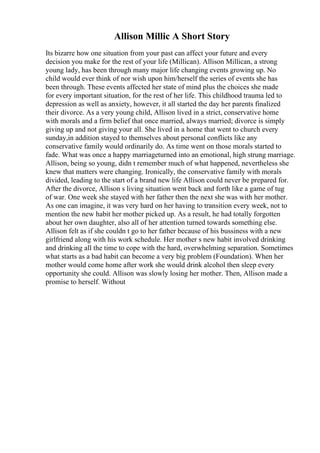 Allison Millic A Short Story
Its bizarre how one situation from your past can affect your future and every
decision you make for the rest of your life (Millican). Allison Millican, a strong
young lady, has been through many major life changing events growing up. No
child would ever think of nor wish upon him/herself the series of events she has
been through. These events affected her state of mind plus the choices she made
for every important situation, for the rest of her life. This childhood trauma led to
depression as well as anxiety, however, it all started the day her parents finalized
their divorce. As a very young child, Allison lived in a strict, conservative home
with morals and a firm belief that once married, always married; divorce is simply
giving up and not giving your all. She lived in a home that went to church every
sunday,in addition stayed to themselves about personal conflicts like any
conservative family would ordinarily do. As time went on those morals started to
fade. What was once a happy marriageturned into an emotional, high strung marriage.
Allison, being so young, didn t remember much of what happened, nevertheless she
knew that matters were changing. Ironically, the conservative family with morals
divided, leading to the start of a brand new life Allison could never be prepared for.
After the divorce, Allison s living situation went back and forth like a game of tug
of war. One week she stayed with her father then the next she was with her mother.
As one can imagine, it was very hard on her having to transition every week, not to
mention the new habit her mother picked up. As a result, he had totally forgotten
about her own daughter, also all of her attention turned towards something else.
Allison felt as if she couldn t go to her father because of his bussiness with a new
girlfriend along with his work schedule. Her mother s new habit involved drinking
and drinking all the time to cope with the hard, overwhelming separation. Sometimes
what starts as a bad habit can become a very big problem (Foundation). When her
mother would come home after work she would drink alcohol then sleep every
opportunity she could. Allison was slowly losing her mother. Then, Allison made a
promise to herself. Without
 