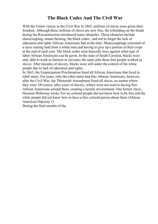 The Black Codes And The Civil War
With the Union victory in the Civil War in 1865, millions of slaves were given their
freedom. Although these millions of slaves are now free, the rebuilding on the South
during the Reconstruction introduced many obstacles. These obstacles include
sharecropping, tenant farming, the black codes , and not to forget the lack of
education and rights African Americans had at the time. Sharecroppingis consisted of
a slave renting land from a white man and having to give up a portion of their crops
at the end of each year. The black codes were basically laws against what type of
labor African Americans can be given. In the state of South Carolina, blacks were
only able to work as farmers or servants; the same jobs these free people worked as
slaves. After decades of slavery, blacks were still under the control of the white
people due to lack of education and rights.
In 1863, the Emancipation Proclamation freed all African Americans that lived in
rebel states. For years, only the rebel states had free African Americans, however,
after the Civil War, the Thirteenth Amendment freed all slaves, no matter where
they were. Of course, after years of slavery, whites were not used to having free
African Americans around them, creating a hostile environment. One former slave,
Houston Holloway wrote, For we colored people did not know how to be free and the
white people did not know how to have a free colored person about them (African
American Odyssey 1).
During the final months of the
 