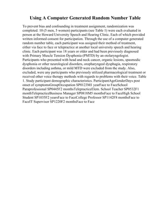 Using A Computer Generated Random Number Table
To prevent bias and confounding in treatment assignment, randomization was
completed. 10 (5 men, 5 women) participants (see Table 1) were each evaluated in
person at the Howard University Speech and Hearing Clinic. Each of which provided
written informed consent for participation. Through the use of a computer generated
random number table, each participant was assigned their method of treatment,
either via face to face or telepractice at another local university speech and hearing
clinic. Each participant was 18 years or older and had been previously diagnosed
with Primary Muscle Tension Dysphonia (PMTD) by an otolaryngologist.
Participants who presented with head and neck cancer, organic lesions, spasmodic
dysphonia or other neurological disorders, oropharyngeal dysphagia, respiratory
disorders including asthma, or mild MTD were excluded from the study. Also,
excluded, were any participants who previously utilized pharmacological treatment or
received other voice therapy methods with regards to problems with their voice. Table
1. Study participant demographic characteristics. ParticipantAgeGenderDays post
onset of symptomsGroupOccupation SP0123M1 yearFace to FaceSchool
Paraprofessional SP0445F2 monthsTelepracticeElem. School Teacher SP0532F1
monthTelepracticeBusiness Manager SP0818M5 monthsFace to FaceHigh School
Student SP1035F2 yearsFace to FaceCollege Professor SP1142F8 monthsFace to
FaceIT Supervisor SP1220F2 monthsFace to Face
 