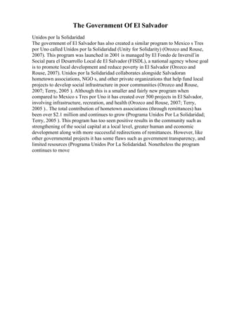 The Government Of El Salvador
Unidos por la Solidaridad
The government of El Salvador has also created a similar program to Mexico s Tres
por Uno called Unidos por la Solidaridad (Unity for Solidarity) (Orozco and Rouse,
2007). This program was launched in 2001 is managed by El Fondo de InversiГіn
Social para el Desarrollo Local de El Salvador (FISDL), a national agency whose goal
is to promote local development and reduce poverty in El Salvador (Orozco and
Rouse, 2007). Unidos por la Solidaridad collaborates alongside Salvadoran
hometown associations, NGO s, and other private organizations that help fund local
projects to develop social infrastructure in poor communities (Orozco and Rouse,
2007; Terry, 2005 ). Although this is a smaller and fairly new program when
compared to Mexico s Tres por Uno it has created over 500 projects in El Salvador,
involving infrastructure, recreation, and health (Orozco and Rouse, 2007; Terry,
2005 ).. The total contribution of hometown associations (through remittances) has
been over $2.1 million and continues to grow (Programa Unidos Por La Solidaridad;
Terry, 2005 ). This program has too seen positive results in the community such as
strengthening of the social capital at a local level, greater human and economic
development along with more successful redirections of remittances. However, like
other governmental projects it has some flaws such as government transparency, and
limited resources (Programa Unidos Por La Solidaridad. Nonetheless the program
continues to move
 