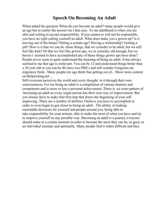 Speech On Becoming An Adult
When asked the question When do you become an adult? many people would give
an age but in reality the answer isn t that easy. To me adulthood is when you are
able and willing to accept responsibility. If you cannot or will not be responsible,
you have no right calling yourself an adult. What does make you a grown up? Is it
moving out of the house? Hitting a certain age? Having a relationship? Getting a
job? How is it that we can do. those things, that we consider to be adult, but we still
feel like kids? Or that we feel like grown ups, we re certainly old enough, but we
haven t. seemed to have accomplished any of those things grown ups have done?
People never seem to quite understand the meaning of being an adult. It has always
seemed to me that age is irrelevant. You can be 12 and understand things better than
a 30 year old or you can be 40, have two PhD s and still wonder if pigeons are
migratory birds . Many people my age think that getting out of... Show more content
on Helpwriting.net ...
Still everyone perceives the world and every thought. in it through their own
consciousness. For me being an adult is a compilation of various features and
components and is more or less a personal achievement..There is .no exact pattern of
.becoming an adult as every single person has their own way of improvement. But
you always have to make that first.step that draws the beginning of your self
improving. There are a number of abilities I believe you.have to accomplish in
order to even begin to get closer to being an adult . The ability of making
reasonable decisions for yourself and.people around you, being able to
take.responsibility for your actions, able to make the most of what you have and try
to improve yourself in any possible way. Becoming an adult is a journey.everyone
should make at a certain moment in.order to become the most they can be, to grow as
an individual mentaly and spiritually. Many people find it rather difficult and they
 