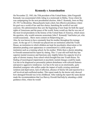 Kennedy s Assassination
On November 22, 1963, the 35th president of the United States, John Fitzgerald
Kennedy was assassinated while riding in a motorcade in Dallas, Texas where he
was campaigning for the next presidential election. John F. Kennedy, born on May
29, 1917 in Brookline, Massachusetts lead a short, but effective presidency where
his goal was a world of law and free choice, banishing the world of war and
coercion. His administration thus saw the beginning of new hope for both the equal
rights of Americans and the peace of the world. Some would say that he was one of
the most loved presidents in the history of the United State of America, which raises
the question, why would someone assassinate John F. Kennedy? And better yet, who
would assassinate... Show more content on Helpwriting.net ...
Also, he was known to have constantly beat his mother throughout his teenage
years. At the age of 13, Oswald was placed into an institution called the Youth
House, an institution in which children are kept for psychiatric observation or for
detention pending court appearance or commitment to a child caring or D
institution such as a training school, by his mother. While there a doctor attending
to Oswald summarized his report by stating, This 13 year old well built boy has
superior mental resources and functions only slightly below his capacity level in
spite of chronic truancy from school which brought him into Youth House. No
finding of neurological impairment or psychotic mental changes could be made.
Lee has to be diagnosed as personality pattern disturbance with schizoid features
and passive aggressive tendencies. Lee has to be seen as an emotionally, quite
disturbed youngster who suffers under the impact of really existing emotional
isolation and deprivation, lack of affection, absence of family life and rejection by a
self involved and conflicted mother. This report made by the doctor only showed
how damaged Oswald was in his childhood. After making the report the same doctor
made the recommendation that Lee Harvey Oswald find help by attending a child
guidance clinic, where he would
 