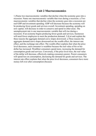 Unit 2 Macroeconomics
1.)Name two macroeconomic variables that decline when the economy goes into a
recession. Name one macroeconomic variable that rises during a recession. a.Two
macroeconomic variables that decline when the economy goes into a recession are
real GDP and investment spending. GDP will decrease because the economy will
be producing fewer goods and services overall. Investment spending, spending on
new capital, will decrease in order to conserve and spend in other areas. The
unemployment rate is one macroeconomic variable that will rise during a
recession. If an economy begins producing fewer goods and services, businesses
will need fewer employees to meet the production demand. 3.)List and explain the
three reasons the aggregate demand curve slopes downward. a.Three reasons the
aggregate demand curve slopes downward are the wealth effect, the interest rate
effect, and the exchange rate effect. The wealth effect explains that when the price
level decreases, each consumer is wealthier because the real value of his or her
dollar has increased. Wealthier consumers spend more, increasing the demand for
consumption goods and services. Conversely, if the price level rises, the real value
of the dollar will decrease, effectively making consumers poorer. Poorer consumers
will spend less on consumption, decreasing the demand for goods and services. The
interest rate effect explains that when the price level decreases, consumers have more
money left over after consumption (because
 