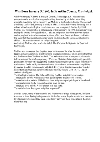 Was Born January 5, 1860, In Franklin County, Mississippi.
was born January 5, 1860, in franklin County, Mississippi. E.Y. Mullins early
demonstrated a love for learning and reading, inspired by his father s teaching
example. A definite call to ministry, led Mullins to the Southern Baptist Theological
Seminary Louisville Kentucky to study in 1881. Mullins believe the Seminary was a
school with clear theological convictions and much respected faculty. By 1885,
Mullins was recognized as a full graduate of the seminary. In 1898, the seminary was
facing the second theological crisis. The SBC originated in denominational schism
and throughout history has endured schisms of its own. Some attributed conflict to
the fears that theological disciplines would be diminished by increased attention to
skilled... Show more content on Helpwriting.net ...
(salvation). Mullins other works included, The Christian Religion in Its Doctrinal
Expression.
Mullins was concerned that Baptists were known more for what they reject
(ecclesiastical hierarchies, infant baptism, interdenominational union, etc.) rather than
the fundamentals of the Baptists faith. The Axioms were an attempt to explicate the
full meaning of the soul competency. Whereas, Christian theism is the only possible
philosophy for man who accepts the fundamentals principle of the soul s competency,
for it asserts God s ability to communicate a revelation to man and man s capability
to receive it and to communicate with God. Every significant movement of our day
is one form another man s purpose to make his way back to God. (p.74). The six
Axioms of religion:
The theological axiom: The holy and loving God has a right to be sovereign.
The religious axiom: All souls have an equal right to direct access to God.
The ecclesiastical axiom: All believers have a right to equal privileges in the church.
The moral axiom: To be responsible, man must be free.
The religio civic axiom: A free church in a free state.
The social axiom: Love your neighbor as yourself.
Mullins states, many of the essential and fundamental things of the gospel, indicate
there are at least theological agreement. He further states, Baptist are the best example
to Christianity, because they have consistently carry out these principles in their life
more than any
 