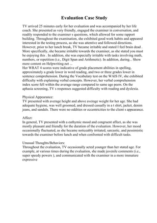 Evaluation Case Study
TV arrived 25 minutes early for her evaluation and was accompanied by her life
coach. She presented as very friendly, engaged the examiner in conversation, and
readily responded to the examiner s questions, which allowed for some rapport
building. Throughout the examination, she exhibited good work habits and appeared
interested in the testing process, as she was attentive and followed directions.
However, prior to her lunch break, TV became irritable and stated I feel brain dead .
More specifically, she became irritable towards the examiner, as she stated you must
be enjoying this . In addition, she was especially irritable with tasks involving math,
numbers, or repetition (i.e., Digit Span and Arithmetic). In addition, during... Show
more content on Helpwriting.net ...
Her WRAT 4 scores were indicative of grade placement abilities in spelling,
approximately a grade lower in word reading, and two or three grades lower in
sentence comprehension. During the Vocabulary test on the WAIS IV, she exhibited
difficulty with explaining verbal concepts. However, her verbal comprehension
index score fell within the average range compared to same age peers. On the
aphasia screening, TV s responses suggested difficulty with reading and dyslexia.
Physical Appearance:
TV presented with average height and above average weight for her age. She had
adequate hygiene, was well groomed, and dressed casually in a t shirt, jacket, denim
jeans, and sandals. There were no oddities or eccentricities to the client s appearance.
Affect:
In general, TV presented with a euthymic mood and congruent affect, as she was
mostly pleasant and friendly for the duration of the evaluation. However, her mood
occasionally fluctuated, as she became noticeably irritated, sarcastic, and pessimistic
towards the examiner before lunch and when confronted with difficult tasks.
Unusual Thoughts/Behaviors:
Throughout the evaluation, TV occasionally acted younger than her stated age. For
example, at various times during the evaluation, she made juvenile comments (i.e.,
super speedy powers ), and communicated with the examiner in a more immature
expressive
 
