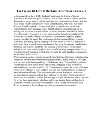 The Feeling Of Love In Barbara Fredrickson s Love 2. 0
In the excerpt from Love 2.0 by Barbara Fredrickson, the feeling of love is
explained to be more biological in nature. Love is often seen as an intense emotion
that connects two or more people through trust and communication. It can click into
place after a lengthy conversation or just a shared glance. While this may seem
dramatic, Fredrickson offers her own biological perspective to explain these
phenomena in a more grounded sense. These biological reasonings aide her in
proving that loveis not unconditional or exclusive, but rather shared with all that
give off a positive resonance. It is also made possible through the synchronized
flow of the two people s brains, the release of the hormone, oxytocin, and the
healthy control of the vagal. The combination of these parts enables a person to
experience this feeling of love and receive it from others as well. It is important to
understand these scientific reasonings because they show how people can obtain this
deep love with multiple people by just listening to their bodies. The different
biological processes enable people to love better by creating a deeper connection in
conversation, a strong sense of trust, and providing the skills people need to acquire
the love their bodies crave.
When someone meets a romantic interest for the first time, there is an instant positive
connection between them that makes them feel in sync. It may be love at first sight,
or it may due to the brain synchrony (110) between them. Through brain synchrony
your respective brain waves mirror one another, [and] each of you moment by
moment changes the other s mind (110). Through conversation, the brains of the two
people involved begin to react and flow in a way that one brain almost predicts the
pattern the other will take. This synchronization creates that instant connection
between these two people making them feel love for the other. People crave to be
understood and be able to express their feelings to others without any sort of rejection.
By giving them a platform to talk about and in turn sharing their own thoughts it
creates this mental connection between them. While sharing emotions can run a
deeper conversation, by simply paying close attention to what the other
 