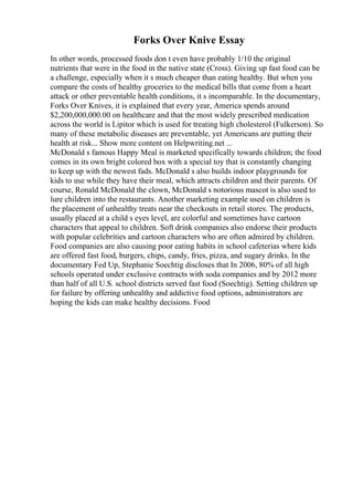 Forks Over Knive Essay
In other words, processed foods don t even have probably 1/10 the original
nutrients that were in the food in the native state (Cross). Giving up fast food can be
a challenge, especially when it s much cheaper than eating healthy. But when you
compare the costs of healthy groceries to the medical bills that come from a heart
attack or other preventable health conditions, it s incomparable. In the documentary,
Forks Over Knives, it is explained that every year, America spends around
$2,200,000,000.00 on healthcare and that the most widely prescribed medication
across the world is Lipitor which is used for treating high cholesterol (Fulkerson). So
many of these metabolic diseases are preventable, yet Americans are putting their
health at risk... Show more content on Helpwriting.net ...
McDonald s famous Happy Meal is marketed specifically towards children; the food
comes in its own bright colored box with a special toy that is constantly changing
to keep up with the newest fads. McDonald s also builds indoor playgrounds for
kids to use while they have their meal, which attracts children and their parents. Of
course, Ronald McDonald the clown, McDonald s notorious mascot is also used to
lure children into the restaurants. Another marketing example used on children is
the placement of unhealthy treats near the checkouts in retail stores. The products,
usually placed at a child s eyes level, are colorful and sometimes have cartoon
characters that appeal to children. Soft drink companies also endorse their products
with popular celebrities and cartoon characters who are often admired by children.
Food companies are also causing poor eating habits in school cafeterias where kids
are offered fast food, burgers, chips, candy, fries, pizza, and sugary drinks. In the
documentary Fed Up, Stephanie Soechtig discloses that In 2006, 80% of all high
schools operated under exclusive contracts with soda companies and by 2012 more
than half of all U.S. school districts served fast food (Soechtig). Setting children up
for failure by offering unhealthy and addictive food options, administrators are
hoping the kids can make healthy decisions. Food
 