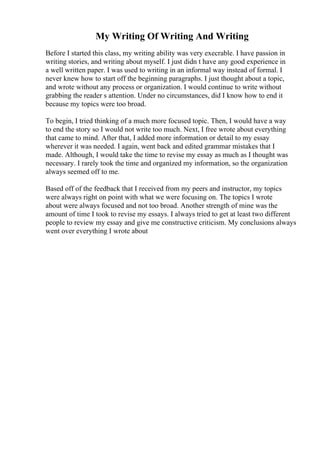 My Writing Of Writing And Writing
Before I started this class, my writing ability was very execrable. I have passion in
writing stories, and writing about myself. I just didn t have any good experience in
a well written paper. I was used to writing in an informal way instead of formal. I
never knew how to start off the beginning paragraphs. I just thought about a topic,
and wrote without any process or organization. I would continue to write without
grabbing the reader s attention. Under no circumstances, did I know how to end it
because my topics were too broad.
To begin, I tried thinking of a much more focused topic. Then, I would have a way
to end the story so I would not write too much. Next, I free wrote about everything
that came to mind. After that, I added more information or detail to my essay
wherever it was needed. I again, went back and edited grammar mistakes that I
made. Although, I would take the time to revise my essay as much as I thought was
necessary. I rarely took the time and organized my information, so the organization
always seemed off to me.
Based off of the feedback that I received from my peers and instructor, my topics
were always right on point with what we were focusing on. The topics I wrote
about were always focused and not too broad. Another strength of mine was the
amount of time I took to revise my essays. I always tried to get at least two different
people to review my essay and give me constructive criticism. My conclusions always
went over everything I wrote about
 