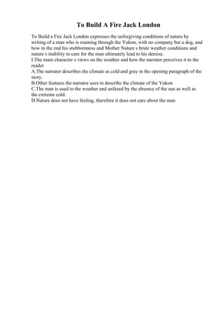 To Build A Fire Jack London
To Build a Fire Jack London expresses the unforgiving conditions of nature by
writing of a man who is roaming through the Yukon, with no company but a dog, and
how in the end his stubbornness and Mother Nature s brute weather conditions and
nature s inability to care for the man ultimately lead to his demise.
I.The main character s views on the weather and how the narrator perceives it to the
reader
A.The narrator describes the climate as cold and gray in the opening paragraph of the
story.
B.Other features the narrator uses to describe the climate of the Yukon.
C.The man is used to the weather and unfazed by the absence of the sun as well as
the extreme cold.
D.Nature does not have feeling, therefore it does not care about the man
 