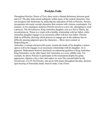 Pericles Foils
Throughout Pericles, Prince of Tyre, there exists a blatant dichotomy between good
and evil. The play lacks moral ambiguity within many of the central characters. One
can recognize this dichotomy by analyzing the utilization of foils in Pericles. Pericles
incorporates obviously corrupt characters that contrast with virtuous counterparts. For
instance, in two analogous instances Pericles travels to a new city, attempting to court
a princess. The first princess, King Antiochus daughter, acts as a foil to Thaisa, the
second princess. Thaisa is a virgin with a healthy relationship with her father, while
Antiochus daughter engages in an incestuous affair with her own father. Pericles
finds no difficulty choosing which princess to engage just as the audience has no
difficulty passing judgment upon the characters.... Show more content on
Helpwriting.net ...
Antiochus, a corrupt and powerful tyrant, mounts the heads of his daughter s suitors
upon a wall as he engages in an incestuous relationship with his daughter. As is
apparent, Shakespeare bestows absolutely no redeeming qualities to King Antiochus.
King Simonides, on the other hand, foils Antiochus as a wise, affable ruler. For
example, he allows Pericles to participate in the tournament despite his grimy
appearance, Opinion s but a fool, that makes we scan The outward habit by the
inward man. (2.2.55 56) Pericles, who gives little praise throughout the play, declares
upon hearing of Simonides death, Heaven make a star of him.
 