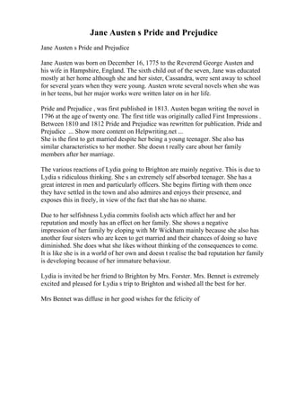 Jane Austen s Pride and Prejudice
Jane Austen s Pride and Prejudice
Jane Austen was born on December 16, 1775 to the Reverend George Austen and
his wife in Hampshire, England. The sixth child out of the seven, Jane was educated
mostly at her home although she and her sister, Cassandra, were sent away to school
for several years when they were young. Austen wrote several novels when she was
in her teens, but her major works were written later on in her life.
Pride and Prejudice , was first published in 1813. Austen began writing the novel in
1796 at the age of twenty one. The first title was originally called First Impressions .
Between 1810 and 1812 Pride and Prejudice was rewritten for publication. Pride and
Prejudice ... Show more content on Helpwriting.net ...
She is the first to get married despite her being a young teenager. She also has
similar characteristics to her mother. She doesn t really care about her family
members after her marriage.
The various reactions of Lydia going to Brighton are mainly negative. This is due to
Lydia s ridiculous thinking. She s an extremely self absorbed teenager. She has a
great interest in men and particularly officers. She begins flirting with them once
they have settled in the town and also admires and enjoys their presence, and
exposes this in freely, in view of the fact that she has no shame.
Due to her selfishness Lydia commits foolish acts which affect her and her
reputation and mostly has an effect on her family. She shows a negative
impression of her family by eloping with Mr Wickham mainly because she also has
another four sisters who are keen to get married and their chances of doing so have
diminished. She does what she likes without thinking of the consequences to come.
It is like she is in a world of her own and doesn t realise the bad reputation her family
is developing because of her immature behaviour.
Lydia is invited be her friend to Brighton by Mrs. Forster. Mrs. Bennet is extremely
excited and pleased for Lydia s trip to Brighton and wished all the best for her.
Mrs Bennet was diffuse in her good wishes for the felicity of
 