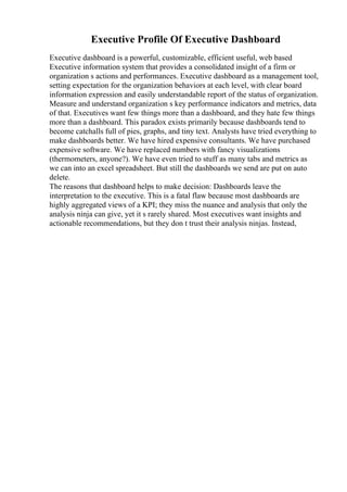 Executive Profile Of Executive Dashboard
Executive dashboard is a powerful, customizable, efficient useful, web based
Executive information system that provides a consolidated insight of a firm or
organization s actions and performances. Executive dashboard as a management tool,
setting expectation for the organization behaviors at each level, with clear board
information expression and easily understandable report of the status of organization.
Measure and understand organization s key performance indicators and metrics, data
of that. Executives want few things more than a dashboard, and they hate few things
more than a dashboard. This paradox exists primarily because dashboards tend to
become catchalls full of pies, graphs, and tiny text. Analysts have tried everything to
make dashboards better. We have hired expensive consultants. We have purchased
expensive software. We have replaced numbers with fancy visualizations
(thermometers, anyone?). We have even tried to stuff as many tabs and metrics as
we can into an excel spreadsheet. But still the dashboards we send are put on auto
delete.
The reasons that dashboard helps to make decision: Dashboards leave the
interpretation to the executive. This is a fatal flaw because most dashboards are
highly aggregated views of a KPI; they miss the nuance and analysis that only the
analysis ninja can give, yet it s rarely shared. Most executives want insights and
actionable recommendations, but they don t trust their analysis ninjas. Instead,
 