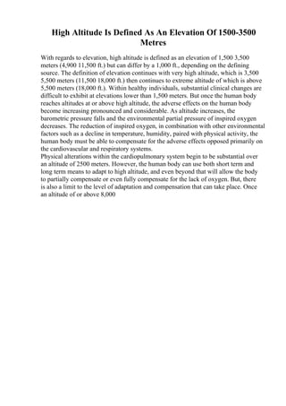 High Altitude Is Defined As An Elevation Of 1500-3500
Metres
With regards to elevation, high altitude is defined as an elevation of 1,500 3,500
meters (4,900 11,500 ft.) but can differ by a 1,000 ft., depending on the defining
source. The definition of elevation continues with very high altitude, which is 3,500
5,500 meters (11,500 18,000 ft.) then continues to extreme altitude of which is above
5,500 meters (18,000 ft.). Within healthy individuals, substantial clinical changes are
difficult to exhibit at elevations lower than 1,500 meters. But once the human body
reaches altitudes at or above high altitude, the adverse effects on the human body
become increasing pronounced and considerable. As altitude increases, the
barometric pressure falls and the environmental partial pressure of inspired oxygen
decreases. The reduction of inspired oxygen, in combination with other environmental
factors such as a decline in temperature, humidity, paired with physical activity, the
human body must be able to compensate for the adverse effects opposed primarily on
the cardiovascular and respiratory systems.
Physical alterations within the cardiopulmonary system begin to be substantial over
an altitude of 2500 meters. However, the human body can use both short term and
long term means to adapt to high altitude, and even beyond that will allow the body
to partially compensate or even fully compensate for the lack of oxygen. But, there
is also a limit to the level of adaptation and compensation that can take place. Once
an altitude of or above 8,000
 