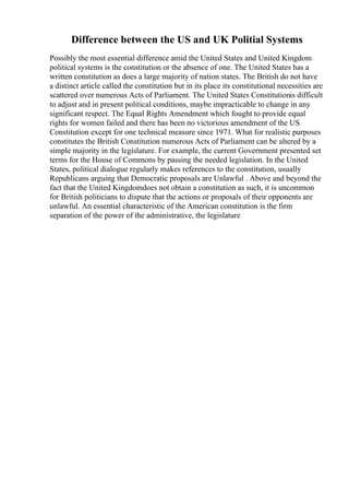 Difference between the US and UK Politial Systems
Possibly the most essential difference amid the United States and United Kingdom
political systems is the constitution or the absence of one. The United States has a
written constitution as does a large majority of nation states. The British do not have
a distinct article called the constitution but in its place its constitutional necessities are
scattered over numerous Acts of Parliament. The United States Constitutionis difficult
to adjust and in present political conditions, maybe impracticable to change in any
significant respect. The Equal Rights Amendment which fought to provide equal
rights for women failed and there has been no victorious amendment of the US
Constitution except for one technical measure since 1971. What for realistic purposes
constitutes the British Constitution numerous Acts of Parliament can be altered by a
simple majority in the legislature. For example, the current Government presented set
terms for the House of Commons by passing the needed legislation. In the United
States, political dialogue regularly makes references to the constitution, usually
Republicans arguing that Democratic proposals are Unlawful . Above and beyond the
fact that the United Kingdomdoes not obtain a constitution as such, it is uncommon
for British politicians to dispute that the actions or proposals of their opponents are
unlawful. An essential characteristic of the American constitution is the firm
separation of the power of the administrative, the legislature
 