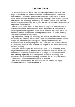 The Film Wall-E
The movie I watched was Wall E. This movie takes place in the year 2810. The
people of the Axiom, live in space because the air on earth became too toxic for
them to live in. According to the movie, the air became too toxic in 2110. In this
movie, then main issues are obesity and dealing with air pollution on earth. Another
main theme is that technology is improving and can take over our lives. The film,
however, was produced in 2008. In the years 2007 to 2008, the obesity rate as well as
the pollution rates were high.
I believe that this film is correct in being under the category of science fiction. In
science fiction, there is usually a science behind why there is an issue as well as
something about technology in the future. One of the issues is pollution. In the film,
the earth is polluted so the humans have to go live in space. The second is obesity....
Show more content on Helpwriting.net ...
They are pollution, obesity, and technology. He believes that pollution is going to
become very bad for a long period of time. Then, someone will realize what they are
living in and want to change what they can. Obesity is also a big issue. He
promotes the issue by making everyone in the Axiom obese and shows what it can
do. Technology is also an issue. It can be used for good or bad but will most likely
become a bad thing.
This science fiction is saying that the future will have a lot of technology based
things and will cause obesity. I believe this is true because even now, in 2016, we
are seeing that technology is the base of a lot of things. It is sometimes overused
but it definitely improving. If the world gets too attached to technology, then
everyone will become obese because they forget what it is like to have to do work.
Laziness would soon become a characteristic of everyone.
I agree with all these elements that the director put into the film. It is a good
illustration of what the future will be like. It
 