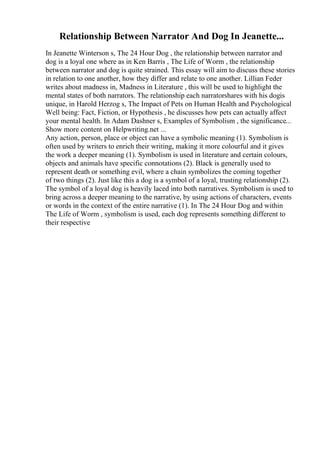 Relationship Between Narrator And Dog In Jeanette...
In Jeanette Winterson s, The 24 Hour Dog , the relationship between narrator and
dog is a loyal one where as in Ken Barris , The Life of Worm , the relationship
between narrator and dog is quite strained. This essay will aim to discuss these stories
in relation to one another, how they differ and relate to one another. Lillian Feder
writes about madness in, Madness in Literature , this will be used to highlight the
mental states of both narrators. The relationship each narratorshares with his dogis
unique, in Harold Herzog s, The Impact of Pets on Human Health and Psychological
Well being: Fact, Fiction, or Hypothesis , he discusses how pets can actually affect
your mental health. In Adam Dashner s, Examples of Symbolism , the significance...
Show more content on Helpwriting.net ...
Any action, person, place or object can have a symbolic meaning (1). Symbolism is
often used by writers to enrich their writing, making it more colourful and it gives
the work a deeper meaning (1). Symbolism is used in literature and certain colours,
objects and animals have specific connotations (2). Black is generally used to
represent death or something evil, where a chain symbolizes the coming together
of two things (2). Just like this a dog is a symbol of a loyal, trusting relationship (2).
The symbol of a loyal dog is heavily laced into both narratives. Symbolism is used to
bring across a deeper meaning to the narrative, by using actions of characters, events
or words in the context of the entire narrative (1). In The 24 Hour Dog and within
The Life of Worm , symbolism is used, each dog represents something different to
their respective
 