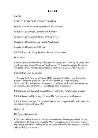 Lab 14
LAB 14
REMOTE WINDOWS 7 ADMINISTRATION
This lab contains the following exercises and activities:
Exercise 14.1Creating a Custom MMC Console
Exercise 14.2Configuring Remote Desktop Access
Exercise 14.3Connecting to a Remote Workstation
Exercise 14.4Creating an RDP File
Lab Challenge 14.1 Using Windows Remote Management
SCENARIO
You are a newly hired desktop technician for Contoso, Ltd., working on a long term
test deployment of new Windows 7 workstations. You have been given the task of
testing the various remote administration technologies included with Windows 7.
Estimated lab time: 60 minutes
| | | Exercise 14.1 Creating a Custom MMC Console| | | | | | Overview| Rather than
evaluate the system events on ... Show more content on Helpwriting.net ...
In Exercise 14.2, both you and your partner| | configure the Remote Access settings
on your individual computers.| | | Completion time| 5 minutes| | |
1. Click Start, and then click Control Panel. The Control Panel window appears.
2. Click System and Security gt; System. The System control panel appears.
3. Click Remote Settings. The System Properties sheet appears with the Remote tab
selected, as shown in Figure 14 2.
Figure 14 2
The System Properties sheet
4. Select the Allow Remote Assistance connections to this computer check box and,
in the Remote Desktop area, select the Allow connections from computers running
any version of Remote Desktop option and click Advanced. The Remote Assistance
Settings dialog box appears.
 