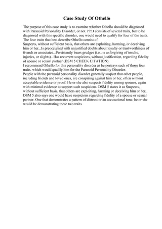 Case Study Of Othello
The purpose of this case study is to examine whether Othello should be diagnosed
with Paranoid Personality Disorder, or not. PPD consists of several traits, but to be
diagnosed with this specific disorder, one would need to qualify for four of the traits.
The four traits that best describe Othello consist of
Suspects, without sufficient basis, that others are exploiting, harming, or deceiving
him or her...Is preoccupied with unjustified doubts about loyalty or trustworthiness of
friends or associates...Persistently bears grudges (i.e., is unforgiving of insults,
injuries, or slights)...Has recurrent suspicions, without justification, regarding fidelity
of spouse or sexual partner (DSM 5 CHECK CITATION).
I recommend Othello for this personality disorder as he portrays each of those four
traits, which would qualify him for the Paranoid Personality Disorder.
People with the paranoid personality disorder generally suspect that other people,
including friends and loved ones, are conspiring against him or her, often without
acceptable evidence or proof. He or she also suspects fidelity among spouses, again
with minimal evidence to support such suspicions. DSM 5 states it as Suspects,
without sufficient basis, that others are exploiting, harming or deceiving him or her,
DSM 5 also says one would have suspicions regarding fidelity of a spouse or sexual
partner. One that demonstrates a pattern of distrust or an accusational tone, he or she
would be demonstrating these two traits
 