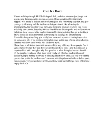 Glee Is a Hoax
You re walking through SIUE halls in peck hall, and then someone just jumps out
singing and dancing on this joyous occasion. Does something like that really
happen? No! There is a lot of hard work that goes into something like that, and glee
portrays it all wrong. All the hard work that goes into it like: cleaning the
choreography, learning the voice parts, and the many hours of practice. In a recent
article by spark notes, in reality 90% of choirkids are theater geeks and really want to
help train their voices, while in glee it seems like they just sing then go to the Gym.
Show choiris so much more than just busting out in song; it s about making
friendship doing something you really love to do and to make a lasting impression
on someone s life. If we continue to let glee gives us the idea of what show choir is,
then the real show choir world will fall into a myth.
Show choir is a lifestyle to most it as we call it a way of living. Some people find it
very offensive when they ask do you want to join show choir , and then they get a
response like. NO I hate glee. My first question is what does glee have to do with
it? Do people even know what show choir really is? Glee has made millions of
dollars trying to portray their way of thinking about show choir. Do you ever see the
parents that put in the hard work of costumes, stitching dresses that have fallen apart,
making sure everyone costumes are fit, and they work hard at bingo most of the time
to pay for it. On
 