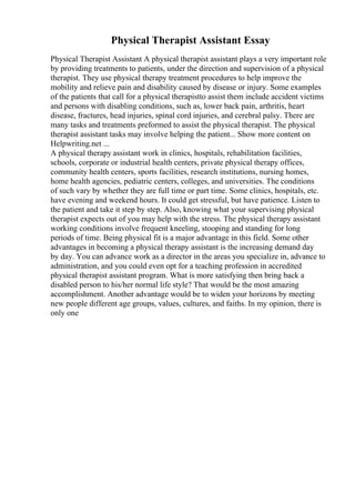 Physical Therapist Assistant Essay
Physical Therapist Assistant A physical therapist assistant plays a very important role
by providing treatments to patients, under the direction and supervision of a physical
therapist. They use physical therapy treatment procedures to help improve the
mobility and relieve pain and disability caused by disease or injury. Some examples
of the patients that call for a physical therapistto assist them include accident victims
and persons with disabling conditions, such as, lower back pain, arthritis, heart
disease, fractures, head injuries, spinal cord injuries, and cerebral palsy. There are
many tasks and treatments preformed to assist the physical therapist. The physical
therapist assistant tasks may involve helping the patient... Show more content on
Helpwriting.net ...
A physical therapy assistant work in clinics, hospitals, rehabilitation facilities,
schools, corporate or industrial health centers, private physical therapy offices,
community health centers, sports facilities, research institutions, nursing homes,
home health agencies, pediatric centers, colleges, and universities. The conditions
of such vary by whether they are full time or part time. Some clinics, hospitals, etc.
have evening and weekend hours. It could get stressful, but have patience. Listen to
the patient and take it step by step. Also, knowing what your supervising physical
therapist expects out of you may help with the stress. The physical therapy assistant
working conditions involve frequent kneeling, stooping and standing for long
periods of time. Being physical fit is a major advantage in this field. Some other
advantages in becoming a physical therapy assistant is the increasing demand day
by day. You can advance work as a director in the areas you specialize in, advance to
administration, and you could even opt for a teaching profession in accredited
physical therapist assistant program. What is more satisfying then bring back a
disabled person to his/her normal life style? That would be the most amazing
accomplishment. Another advantage would be to widen your horizons by meeting
new people different age groups, values, cultures, and faiths. In my opinion, there is
only one
 