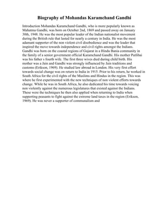 Biography of Mohandas Karamchand Gandhi
Introduction Mohandas Karamchand Gandhi, who is more popularly known as
Mahatma Gandhi, was born on October 2nd, 1869 and passed away on January
30th, 1948. He was the most popular leader of the Indian nationalist movement
during the British rule that lasted for nearly a century in India. He was the most
adamant supporter of the non violent civil disobedience and was the leader that
inspired the move towards independence and civil rights amongst the Indians.
Gandhi was born on the coastal regions of Gujarat in a Hindu Bania community in
the family of a senior government official Karamchand Gandhi. His mother Putlibai
was his father s fourth wife. The first three wives died during child birth. His
mother was a Jain and Gandhi was strongly influenced by Jain traditions and
customs (Erikson, 1969). He studied law abroad in London. His very first effort
towards social change was on return to India in 1915. Prior to his return, he worked in
South Africa for the civil rights of the Muslims and Hindus in the region. This was
where he first experimented with the new techniques of non violent efforts towards
change. While he was in South Africa, he also dedicated his time towards voicing
non violently against the numerous legislatures that existed against the Indians.
These were the techniques he then also applied when returning to India when
supporting peasants to fight against the extreme land taxes in the region (Erikson,
1969). He was never a supporter of communalism and
 