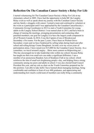 Reflection On The Canadian Cancer Society s Relay For Life
I started volunteering for The Canadian Cancer Society s Relay For Life at my
elementary school in 2009. I have had the opportunity to help MC the Langley
Relay event as well as speak about my journey with the Canadian Cancer Society
and my family s struggles with cancer. I joined a team and continued to volunteer at
the event as a participant until I was approached by the Canadian CancerSociety s
Community Giving Coordinator in 2012 to start a Youth Committee for young
adults in the Langley School District. I was named chair in 2013, and have been in
charge of running the meetings, arranging presentations and contacting other
potential members; our goal for Langley is to have the largest youth component in
all of Western Canada. In 2014, I was the Captain of one of Brookswood
Secondary s five teams. For the past 2 years, I have been on Walnut Grove
Secondary s team and we have fundraised by selling tulips during lunch and after
school and selling Krispy Creme Doughnuts. In total, over my seven years of
participation alone, I have raised over $15,000 for the Canadian Cancer Society. As a
committee, we travel around Langley... Show more content on Helpwriting.net ...
This has encouraged me to take leadership roles within my school, because Relay
has taught me that even small acts can make a significant difference. I am a
member of an anonymous Random Acts of Kindness Club at my school, which
reinforces the idea of small acts brightening people s day, and helping form a strong
community among my peers and adults in school. I was also elected Grad Council
President this year, and my role as chair on the Youth Committee prepared me for
this position. I am able to take skills I have learned about managing meetings, being
comfortable and confident in front of over 400 graduates, and appreciating and
understanding how much a solid team of members can really bring a community
 
