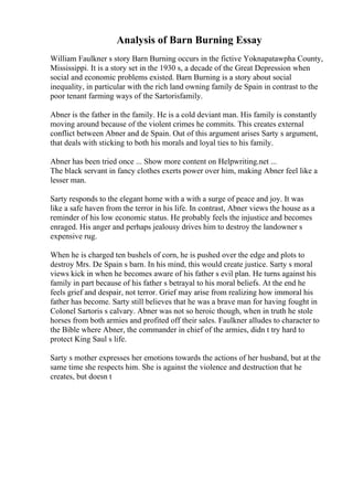Analysis of Barn Burning Essay
William Faulkner s story Barn Burning occurs in the fictive Yoknapatawpha County,
Mississippi. It is a story set in the 1930 s, a decade of the Great Depression when
social and economic problems existed. Barn Burning is a story about social
inequality, in particular with the rich land owning family de Spain in contrast to the
poor tenant farming ways of the Sartorisfamily.
Abner is the father in the family. He is a cold deviant man. His family is constantly
moving around because of the violent crimes he commits. This creates external
conflict between Abner and de Spain. Out of this argument arises Sarty s argument,
that deals with sticking to both his morals and loyal ties to his family.
Abner has been tried once ... Show more content on Helpwriting.net ...
The black servant in fancy clothes exerts power over him, making Abner feel like a
lesser man.
Sarty responds to the elegant home with a with a surge of peace and joy. It was
like a safe haven from the terror in his life. In contrast, Abner views the house as a
reminder of his low economic status. He probably feels the injustice and becomes
enraged. His anger and perhaps jealousy drives him to destroy the landowner s
expensive rug.
When he is charged ten bushels of corn, he is pushed over the edge and plots to
destroy Mrs. De Spain s barn. In his mind, this would create justice. Sarty s moral
views kick in when he becomes aware of his father s evil plan. He turns against his
family in part because of his father s betrayal to his moral beliefs. At the end he
feels grief and despair, not terror. Grief may arise from realizing how immoral his
father has become. Sarty still believes that he was a brave man for having fought in
Colonel Sartoris s calvary. Abner was not so heroic though, when in truth he stole
horses from both armies and profited off their sales. Faulkner alludes to character to
the Bible where Abner, the commander in chief of the armies, didn t try hard to
protect King Saul s life.
Sarty s mother expresses her emotions towards the actions of her husband, but at the
same time she respects him. She is against the violence and destruction that he
creates, but doesn t
 