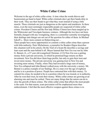 White Collar Crime
Welcome to the age of white collar crime. A time when the words thieves and
businessmen go hand in hand. White collar criminals don t get their hands dirty in
their work. They use their heads to get what they want instead of using a little
muscle. These criminals are just as dangerous as the rapists and murderers. In these
times, even the most seemingly respectable people are suspected of white collar
crimes. President Clinton and the first lady Hillary Clinton have been tangled up in
the Whitewater and Travelgate business ventures. Although the two have not been
formally charged with any wrongdoing, there is a committee currently investigating
their dealings and charges are not out of the question for either of them. In Michael
Isikoff s... Show more content on Helpwriting.net ...
These people have more opportunities to commit a white collar crime than a person
with little authority. Peter Michelmore, a journalist for Readers Digest describes
this situation well in his article, On the Trail of a Scam He describes a savings and
loan scam and the man behind it all. Meyer learned that New Era was run by John
G. Bennet, Jr., a 57 year old evangelical Christian. (112) New Era was a getting
money from a private university, in which he promised huge returns on their
investment. New Era did show them huge profits, but only to gain their trust and
invest more money. The private university was gaining trust in New Era and
investing more money. Finally, when They had invested a large sum of money,
New Era collapsed and John Bennet walked away with the university s money. Mr.
Bennet is a prime example of our findings. He is a man over the age of eighteen
and he is in a position of power. People have entrusted him with their money. To
commit his crime, he needed to be in a position where he was trusted, or in authority.
After he won their trust, he took their money. White collar crimes are growing at an
alarming rate and must be curbed. There are many things that the nation can do to
slow the growth of these crimes. The white collar crime that affects the most people
is the scam. For that reason, scam prevention will be emphasized more than
embezzlement. I feel that the most effective weapon against these crimes is to
 