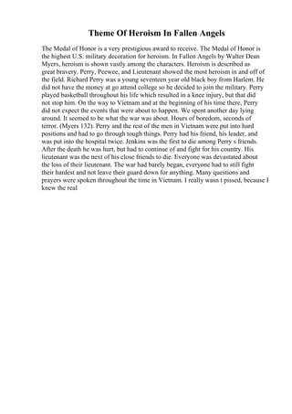 Theme Of Heroism In Fallen Angels
The Medal of Honor is a very prestigious award to receive. The Medal of Honor is
the highest U.S. military decoration for heroism. In Fallen Angels by Walter Dean
Myers, heroism is shown vastly among the characters. Heroism is described as
great bravery. Perry, Peewee, and Lieutenant showed the most heroism in and off of
the field. Richard Perry was a young seventeen year old black boy from Harlem. He
did not have the money at go attend college so he decided to join the military. Perry
played basketball throughout his life which resulted in a knee injury, but that did
not stop him. On the way to Vietnam and at the beginning of his time there, Perry
did not expect the events that were about to happen. We spent another day lying
around. It seemed to be what the war was about. Hours of boredom, seconds of
terror. (Myers 132). Perry and the rest of the men in Vietnam were put into hard
positions and had to go through tough things. Perry had his friend, his leader, and
was put into the hospital twice. Jenkins was the first to die among Perry s friends.
After the death he was hurt, but had to continue of and fight for his country. His
lieutenant was the next of his close friends to die. Everyone was devastated about
the loss of their lieutenant. The war had barely began, everyone had to still fight
their hardest and not leave their guard down for anything. Many questions and
prayers were spoken throughout the time in Vietnam. I really wasn t pissed, because I
knew the real
 