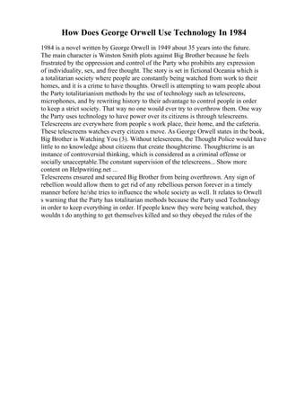 How Does George Orwell Use Technology In 1984
1984 is a novel written by George Orwell in 1949 about 35 years into the future.
The main character is Winston Smith plots against Big Brother because he feels
frustrated by the oppression and control of the Party who prohibits any expression
of individuality, sex, and free thought. The story is set in fictional Oceania which is
a totalitarian society where people are constantly being watched from work to their
homes, and it is a crime to have thoughts. Orwell is attempting to warn people about
the Party totalitarianism methods by the use of technology such as telescreens,
microphones, and by rewriting history to their advantage to control people in order
to keep a strict society. That way no one would ever try to overthrow them. One way
the Party uses technology to have power over its citizens is through telescreens.
Telescreens are everywhere from people s work place, their home, and the cafeteria.
These telescreens watches every citizen s move. As George Orwell states in the book,
Big Brother is Watching You (3). Without telescreens, the Thought Police would have
little to no knowledge about citizens that create thoughtcrime. Thoughtcrime is an
instance of controversial thinking, which is considered as a criminal offense or
socially unacceptable.The constant supervision of the telescreens... Show more
content on Helpwriting.net ...
Telescreens ensured and secured Big Brother from being overthrown. Any sign of
rebellion would allow them to get rid of any rebellious person forever in a timely
manner before he/she tries to influence the whole society as well. It relates to Orwell
s warning that the Party has totalitarian methods because the Party used Technology
in order to keep everything in order. If people knew they were being watched, they
wouldn t do anything to get themselves killed and so they obeyed the rules of the
 