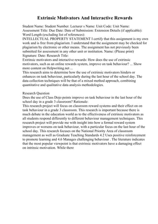 Extrinsic Motivators And Interactive Rewards
Student Name: Student Number: Lecturer s Name: Unit Code: Unit Name:
Assessment Title: Due Date: Date of Submission: Extension Details (if applicable):
Word Length (excluding list of references):
INTELLECTUAL PROPERTY STATEMENT I certify that this assignment is my own
work and is free from plagiarism. I understand that the assignment may be checked for
plagiarism by electronic or other means. The assignment has not previously been
submitted for assessment in any other unit or institution. Name: (Please print)
Signature: Date: Research Title:
Extrinsic motivators and interactive rewards: How does the use of extrinsic
motivators, such as an online rewards system, improve on task behaviour? ... Show
more content on Helpwriting.net ...
This research aims to determine how the use of extrinsic motivators hinders or
enhances on task behaviour, particularly during the last hour of the school day. The
data collection techniques will be that of a mixed method approach, combining
quantitative and qualitative data analysis methodologies.
Research Question
Does the use of Class Dojo points improve on task behaviour in the last hour of the
school day in a grade 3 classroom? Rationale:
This research project will focus on classroom reward systems and their effect on on
task behaviour in a grade 3 classroom. This research is important because there is
much debate in the education world as to the effectiveness of extrinsic motivators as
all students respond differently to different behaviour management techniques. This
research project will provide me with insight into how a formal reward system
improves or worsens on task behaviour, with a particular focus on the last hour of the
school day. This research focuses on the National Priority Area of classroom
management as well as Graduate Teaching Standards 4.2 Uses positive reinforcement
to promote learning and 4.6 Manages challenging behaviour . The literature indicates
that the most popular viewpoint is that extrinsic motivators have a damaging effect
on intrinsic motivation. While there
 