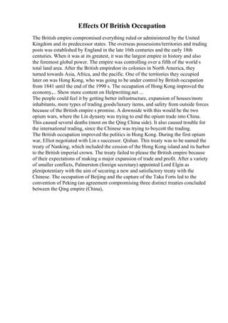 Effects Of British Occupation
The British empire compromised everything ruled or administered by the United
Kingdom and its predecessor states. The overseas possessions/territories and trading
posts was established by England in the late 16th centuries and the early 18th
centuries. When it was at its greatest, it was the largest empire in history and also
the foremost global power. The empire was controlling over a fifth of the world s
total land area. After the British empirelost its colonies in North America, they
turned towards Asia, Africa, and the pacific. One of the territories they occupied
later on was Hong Kong, who was going to be under control by British occupation
from 1841 until the end of the 1990 s. The occupation of Hong Kong improved the
economy,... Show more content on Helpwriting.net ...
The people could feel it by getting better infrastructure, expansion of houses/more
inhabitants, more types of trading goods/luxury items, and safety from outside forces
because of the British empire s promise. A downside with this would be the two
opium wars, where the Lin dynasty was trying to end the opium trade into China.
This caused several deaths (most on the Qing China side). It also caused trouble for
the international trading, since the Chinese was trying to boycott the trading.
The British occupation improved the politics in Hong Kong. During the first opium
war, Elliot negotiated with Lin s successor. Qishan. This treaty was to be named the
treaty of Nanking, which included the cession of the Hong Kong island and its harbor
to the British imperial crown. The treaty failed to please the British empire because
of their expectations of making a major expansion of trade and profit. After a variety
of smaller conflicts, Palmerston (foreign secretary) appointed Lord Elgin as
plenipotentiary with the aim of securing a new and satisfactory treaty with the
Chinese. The occupation of Beijing and the capture of the Taku Forts led to the
convention of Peking (an agreement compromising three distinct treaties concluded
between the Qing empire (China),
 