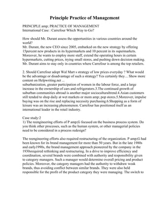 Principle Practice of Management
PRINCIPLE amp; PRACTICE OF MANAGEMENT
International Case : Carrefour Which Way to Go?
How should Mr. Durant assess the opportunities in various countries around the
world?
Mr. Durant, the new CEO since 2005, embarked on the new strategy by offering
15percent new products in its hypermarkets and 10 percent in its supermarkets.
Moreover, he wants to employ more staff, extend the operating hours in certain
hypermarkets, cutting prices, trying small stores, and pushing down decision making.
Mr. Durant aims to stay only in countries where Carrefour is among the top retailers.
2. Should Carrefour adopt Wal Mart s strategy of low prices everyday ? What would
be the advantage or disadvantage of such a strategy? Yes certainly they... Show more
content on Helpwriting.net ...
suburbanization, greater participation of women in the labour force, and a large
increase in the ownership of cars and refrigerators.3.The continued growth of
suburban communities abroad is another major socioculturaltrend.4.Asian customers
still tended to shop daily at wet markets or mom amp; pop stores.5.Moreover, impulse
buying was on the rise and replacing necessity purchasing.6.Shopping as a form of
leisure was an increasing phenomenon. Carrefour has positioned itself as an
international leader in the retail industry.
Case study:2
1) The reengineering efforts of P amp;G focused on the business process system. Do
you think other processes, such as the human system, or other managerial policies
need to be considered in a process redesign?
The reengineering efforts also required restructuring of the organization. P amp;G had
been known for its brand management for more than 50 years. But in the late 1980s
and early1990s, the brand management approach pioneered by the company in the
1930srequired rethinking and restructuring. In a drive to improve efficiency and
coordination, several brands were combined with authority and responsibility given
to category managers. Such a manager would determine overall pricing and product
policies. Moreover, the category managers had the authority to withdraw weak
brands, thus avoiding conflict between similar brands. They were also held
responsible for the profit of the product category they were managing. The switch to
 