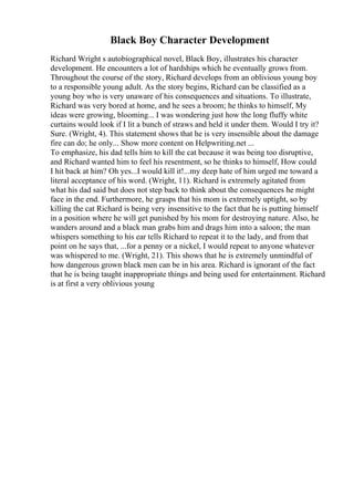 Black Boy Character Development
Richard Wright s autobiographical novel, Black Boy, illustrates his character
development. He encounters a lot of hardships which he eventually grows from.
Throughout the course of the story, Richard develops from an oblivious young boy
to a responsible young adult. As the story begins, Richard can be classified as a
young boy who is very unaware of his consequences and situations. To illustrate,
Richard was very bored at home, and he sees a broom; he thinks to himself, My
ideas were growing, blooming... I was wondering just how the long fluffy white
curtains would look if I lit a bunch of straws and held it under them. Would I try it?
Sure. (Wright, 4). This statement shows that he is very insensible about the damage
fire can do; he only... Show more content on Helpwriting.net ...
To emphasize, his dad tells him to kill the cat because it was being too disruptive,
and Richard wanted him to feel his resentment, so he thinks to himself, How could
I hit back at him? Oh yes...I would kill it!...my deep hate of him urged me toward a
literal acceptance of his word. (Wright, 11). Richard is extremely agitated from
what his dad said but does not step back to think about the consequences he might
face in the end. Furthermore, he grasps that his mom is extremely uptight, so by
killing the cat Richard is being very insensitive to the fact that he is putting himself
in a position where he will get punished by his mom for destroying nature. Also, he
wanders around and a black man grabs him and drags him into a saloon; the man
whispers something to his ear tells Richard to repeat it to the lady, and from that
point on he says that, ...for a penny or a nickel, I would repeat to anyone whatever
was whispered to me. (Wright, 21). This shows that he is extremely unmindful of
how dangerous grown black men can be in his area. Richard is ignorant of the fact
that he is being taught inappropriate things and being used for entertainment. Richard
is at first a very oblivious young
 