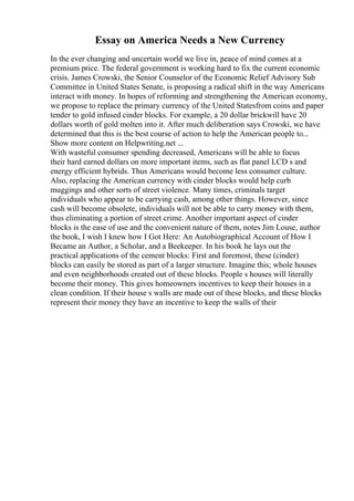 Essay on America Needs a New Currency
In the ever changing and uncertain world we live in, peace of mind comes at a
premium price. The federal government is working hard to fix the current economic
crisis. James Crowski, the Senior Counselor of the Economic Relief Advisory Sub
Committee in United States Senate, is proposing a radical shift in the way Americans
interact with money. In hopes of reforming and strengthening the American economy,
we propose to replace the primary currency of the United Statesfrom coins and paper
tender to gold infused cinder blocks. For example, a 20 dollar brickwill have 20
dollars worth of gold molten into it. After much deliberation says Crowski, we have
determined that this is the best course of action to help the American people to...
Show more content on Helpwriting.net ...
With wasteful consumer spending decreased, Americans will be able to focus
their hard earned dollars on more important items, such as flat panel LCD s and
energy efficient hybrids. Thus Americans would become less consumer culture.
Also, replacing the American currency with cinder blocks would help curb
muggings and other sorts of street violence. Many times, criminals target
individuals who appear to be carrying cash, among other things. However, since
cash will become obsolete, individuals will not be able to carry money with them,
thus eliminating a portion of street crime. Another important aspect of cinder
blocks is the ease of use and the convenient nature of them, notes Jim Louse, author
the book, I wish I knew how I Got Here: An Autobiographical Account of How I
Became an Author, a Scholar, and a Beekeeper. In his book he lays out the
practical applications of the cement blocks: First and foremost, these (cinder)
blocks can easily be stored as part of a larger structure. Imagine this; whole houses
and even neighborhoods created out of these blocks. People s houses will literally
become their money. This gives homeowners incentives to keep their houses in a
clean condition. If their house s walls are made out of these blocks, and these blocks
represent their money they have an incentive to keep the walls of their
 