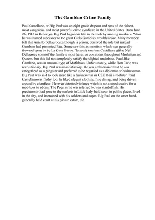 The Gambino Crime Family
Paul Castellano, or Big Paul was an eight grade dropout and boss of the richest,
most dangerous, and most powerful crime syndicate in the United States. Born June
26, 1915 in Brooklyn, Big Paul began his life in the mob by running numbers. When
he was named successor to the great Carlo Gambino, trouble arose. Many members
felt that Aniello Dellacroce, although in prison, deserved the role but instead
Gambino had promoted Paul. Some saw this as nepotism which was generally
frowned upon on by La Cosa Nostra. To settle tensions Castellano gifted Neil
Dellacroce some of the family s most lucrative operations throughout Manhattan and
Queens, but this did not completely satisfy the slighted underboss. Paul, like
Gambino, was an unusual type of Mafiaboss. Unfortunately, while Don Carlo was
revolutionary, Big Paul was unsatisfactory. He was embarrassed that he was
categorized as a gangster and preferred to be regarded as a diplomat or businessman.
Big Paul was said to look more like a businessman or CEO than a mobster. Paul
Castellanowas flashy too; he liked elegant clothing, fine dining, and being driven
around by chauffeur. He even detested violence which is not a good quality for a
mob boss to obtain. The Pope as he was referred to, was standoffish. His
predecessor had gone to the markets in Little Italy, held court in public places, lived
in the city, and interacted with his soldiers and capos. Big Paul on the other hand,
generally held court at his private estate, did
 