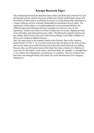Kayapo Research Paper
The relationship between the Brazilian native tribes, the Botocudos (AimorГ©s) and
the KayapГі people, and the discovery of their use of body modification, along with
the history of tattoo and its symbolism in society as a long lasting body adornment, is
a major influence on how it became fashionable in mainstream society today. The
importance of this subject is in understanding the social meaning behind it, the
different types and techniques that have emerged over time as a way of self
expression. Tattoois seen today as a form of expression in society, shaping the body
of an individual, and characterizing new tribes. The Botocudo original territory was
the Atlantic Rain Forest in the Lower RecГґncavo Baiano in the State of Bahia. In...
Show more content on Helpwriting.net ...
Otzi, the name given to the mummy found on the Otztaler Alps on the Austrian
Italian border in 1991. Г–tzi is covered with more than 50 tattoos in the form of lines
and crosses made up of small incisions in his skin into which charcoal was rubbed.
Because they are all found on parts of the body that show evidence of a lifetime of
wear and tear, the ankles, wrists, knees, and lower back, for example, it s thought that
Г–tzi s tattoos were therapeutic, not decorative or symbolic. The use of tattoos have
had many uses through history, but mostly for social identification, be it religious,
ritualistic or
 