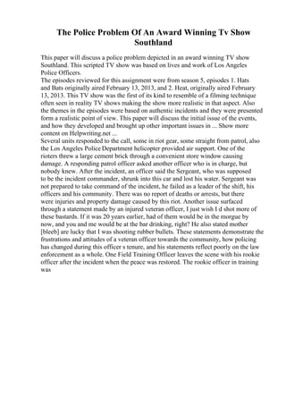 The Police Problem Of An Award Winning Tv Show
Southland
This paper will discuss a police problem depicted in an award winning TV show
Southland. This scripted TV show was based on lives and work of Los Angeles
Police Officers.
The episodes reviewed for this assignment were from season 5, episodes 1. Hats
and Bats originally aired February 13, 2013, and 2. Heat, originally aired February
13, 2013. This TV show was the first of its kind to resemble of a filming technique
often seen in reality TV shows making the show more realistic in that aspect. Also
the themes in the episodes were based on authentic incidents and they were presented
form a realistic point of view. This paper will discuss the initial issue of the events,
and how they developed and brought up other important issues in ... Show more
content on Helpwriting.net ...
Several units responded to the call, some in riot gear, some straight from patrol, also
the Los Angeles Police Department helicopter provided air support. One of the
rioters threw a large cement brick through a convenient store window causing
damage. A responding patrol officer asked another officer who is in charge, but
nobody knew. After the incident, an officer said the Sergeant, who was supposed
to be the incident commander, shrunk into this car and lost his water. Sergeant was
not prepared to take command of the incident, he failed as a leader of the shift, his
officers and his community. There was no report of deaths or arrests, but there
were injuries and property damage caused by this riot. Another issue surfaced
through a statement made by an injured veteran officer, I just wish I d shot more of
these bastards. If it was 20 years earlier, had of them would be in the morgue by
now, and you and me would be at the bar drinking, right? He also stated mother
[bleeb] are lucky that I was shooting rubber bullets. These statements demonstrate the
frustrations and attitudes of a veteran officer towards the community, how policing
has changed during this officer s tenure, and his statements reflect poorly on the law
enforcement as a whole. One Field Training Officer leaves the scene with his rookie
officer after the incident when the peace was restored. The rookie officer in training
was
 