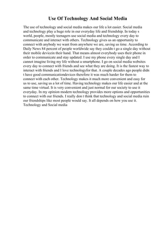 Use Of Technology And Social Media
The use of technology and social media makes our life a lot easier. Social media
and technology play a huge role in our everyday life and friendship. In today s
world, people, mostly teenagers use social media and technology every day to
communicate and interact with others. Technology gives us an opportunity to
connect with anybody we want from anywhere we are, saving us time. According to
Daily News 84 percent of people worldwide say they couldn t go a single day without
their mobile devicein their hand. That means almost everybody uses their phone in
order to communicate and stay updated. I use my phone every single day and I
cannot imagine living my life without a smartphone. I go on social media websites
every day to connect with friends and see what they are doing. It is the fastest way to
interact with friends and I love technologyfor that. A couple decades ago people didn
t have good communicationdevices therefore it was much harder for them to
connect with each other. Technology makes it much more convenient and easy for
us to use, saving us a lot of time. Having technology makes our life easier and at the
same time virtual. It is very convenient and just normal for our society to use it
everyday. In my opinion modern technology provides more options and opportunities
to connect with our friends. I really don t think that technology and social media ruin
our friendships like most people would say. It all depends on how you use it.
Technology and Social media
 