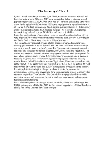 The Economy Of Brazil
By the United States Department of Agriculture, Economic Research Service; the
Brazilian s statistics in 2014 and 2015 were recorded as follow; estimated annual
population growth is 1.01%, GDP in 2014 was 2,416 trillion dollars; the GDP value
added in the agriculture in 2014 was 5.20%; the employment in agriculturesector in
2015 was 15.7%; land hectares area 329.9 million; permanent crops: 11.6, temporary
crops 48.2, natural pastures, 57.3, planned pastures 101.4; forests; 94.0; planned
forests 4.5; agricultural exports 74.3 billion and imports 9.3 billion.
Brazil has an abundance of agricultural resources available and agriculture plays a
very important role to the economy from the economic point of view. According to
the World Bank... Show more content on Helpwriting.net ...
This biotechnology approach creates a better climate, lower costs and increases
quantity production in different seasons. The two main researches are the Embrapa
and the topography system at the Cerrado. The Embrapa system generates genetic
materials and increases production in cereals, beef, pork, fruits and vegetables. The
system also extended to create resistant crop against diseases, seed development for
rice, wheat, potatoes and it created different types of grass to match new livestock
breeding programs. This revolutionary agricultural program embraced amazing
results. By the United States Department of Agriculture, Economic research service;
in the year 2010, the center west was responsible for the 75 % of the cotton, 55 % of
the soybean, 36 % of the corn, and 20% of the sugarcane production in the country.
Even though the technological changes are beneficial for the country, the
environmental agencies and government have to implement a system to preserve the
savannas vegetation (The Cerrado). The Cerrado has a topography climate and it
motivates farmers and investors to invest in soybeans, corn, cotton and sugarcane.
Service and manufacturing
Brazil main competitive advantages are the use of the ethanol and technology. The
USDA gain reports published in 2016 for fuel ethanol exports were 750 million liters,
mostly sent to the United States. Even thought
 
