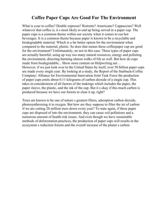Coffee Paper Cups Are Good For The Environment
What is your to coffee? Double espresso? Ristretto? Americano? Cappuccino? Well
whatever that coffee is, it s most likely to end up being served in a paper cup. The
paper cups is a common theme within our society when it comes to our hot
beverages. It is a common theme because paper is known to be a recyclable and
biodegradable material. Which is a far better option for the environment when
compared to the material, plastic. So does that means these coffeepaper cup are good
for the environment? Unfortunately, no not in this case. These types of paper cups
are actually harmful, using up way too many natural resources, energy and polluting
the environment, directing harming almost walks of life as well. But how do cups
made from biodegradable... Show more content on Helpwriting.net ...
However, if we just look over to the United States by itself, over 50 billion paper cups
are made every single year. By looking at a study, the Report of the StarbucksCoffee
Company/ Alliance for Environmental Innovation Joint Task Force the production
of paper cups emits about 0.11 kilograms of carbon dioxide of a single cup. This
takes in consideration of all factors of the makings which includes the paper, the
paper sleeve, the plastic, and the ink of the cup. But it s okay if this much carbon is
produced because we have our forests to clear it up, right?
Trees are known to be one of nature s greatest filters, adsorption carbon dioxide,
photosynthesising it to oxygen. But how are they suppose to filter the air of carbon
if we are cutting 20 million trees down every year? To state again, if these paper
cups are disposed of into the environment, they can cause soil pollutions and a
numerous amount of health risk issues. And even though we have sustainable
methods of deforestation practices, the production of paper cups will results in the
ecosystem s reduction forests and the overall increase of the planet s carbon
 