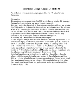 Emotional Design Appeal Of Fiat 500
An Evaluation of the emotional design appeal of the fiat 500 using Normans
framework
Introduction
The emotional design appeal of the Fiat 500, how it changed a nation this statement
frames what I plan to discuss and research into deeper depth.
This study is aimed to focus both on the emotions people have with cars and how the
Fiat 500 brought out the inner affection people got when they owned a fiat 500 after
World War 2. I will in this essay discuss how Italys industrial era was formed after
the war and how one of the well most known cars came to be from its roots to what
is symbolised for the Italian people and helped transform Italy out of a deep
recession to one of the biggest industrial countries in that period.
Which begs the ... Show more content on Helpwriting.net ...
In 1940 Italy was led by Benito Mussolini who was a man with big ambitions of his
own and saw allying with Germany as a chance to achieve his goals. He ordered an
attack on Greece but shortly after Italy needed the help of Germany to take over
such a small country but this was no surprise as Italy had such old military
technology and very little industry they went in under equipped. Soon after this
blunder in 1943 the Italian people deposed Mussolini and signed a peace treaty with
the Allies showing Italy as a weak country. (History.com, 2009)
Sicily had been taken over by its allies who made Italy then withdrew from the
alliance with Germany and signed a peace treaty with the Allied countries. From
1943 to 1945, the Allies had a gruelling campaign to force the German troops out of
Italy which caused huge social and culture problems and all whatever little industry
there was in Italy been whipped out, leading to the Italian economy been all but
destroyed. (History.com,
 
