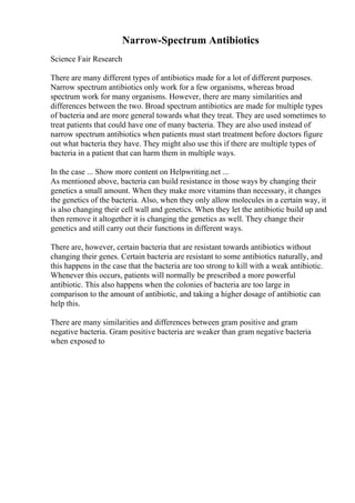 Narrow-Spectrum Antibiotics
Science Fair Research
There are many different types of antibiotics made for a lot of different purposes.
Narrow spectrum antibiotics only work for a few organisms, whereas broad
spectrum work for many organisms. However, there are many similarities and
differences between the two. Broad spectrum antibiotics are made for multiple types
of bacteria and are more general towards what they treat. They are used sometimes to
treat patients that could have one of many bacteria. They are also used instead of
narrow spectrum antibiotics when patients must start treatment before doctors figure
out what bacteria they have. They might also use this if there are multiple types of
bacteria in a patient that can harm them in multiple ways.
In the case ... Show more content on Helpwriting.net ...
As mentioned above, bacteria can build resistance in those ways by changing their
genetics a small amount. When they make more vitamins than necessary, it changes
the genetics of the bacteria. Also, when they only allow molecules in a certain way, it
is also changing their cell wall and genetics. When they let the antibiotic build up and
then remove it altogether it is changing the genetics as well. They change their
genetics and still carry out their functions in different ways.
There are, however, certain bacteria that are resistant towards antibiotics without
changing their genes. Certain bacteria are resistant to some antibiotics naturally, and
this happens in the case that the bacteria are too strong to kill with a weak antibiotic.
Whenever this occurs, patients will normally be prescribed a more powerful
antibiotic. This also happens when the colonies of bacteria are too large in
comparison to the amount of antibiotic, and taking a higher dosage of antibiotic can
help this.
There are many similarities and differences between gram positive and gram
negative bacteria. Gram positive bacteria are weaker than gram negative bacteria
when exposed to
 
